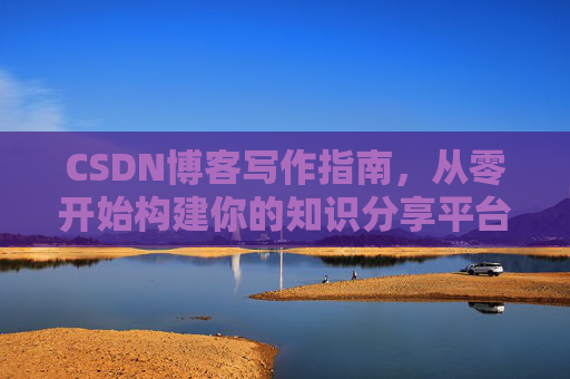 CSDN博客写作指南,从零开始构建你的知识分享平台 CSDN博客写作指南,从零开始构建你的知识分享平台